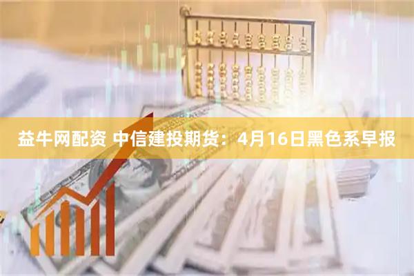 益牛网配资 中信建投期货：4月16日黑色系早报