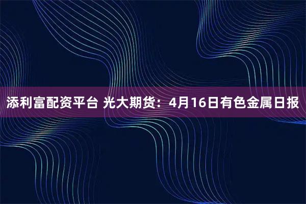 添利富配资平台 光大期货：4月16日有色金属日报