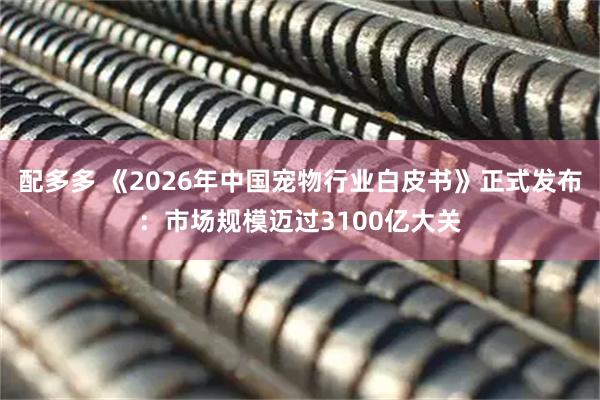 配多多 《2026年中国宠物行业白皮书》正式发布：市场规模迈过3100亿大关