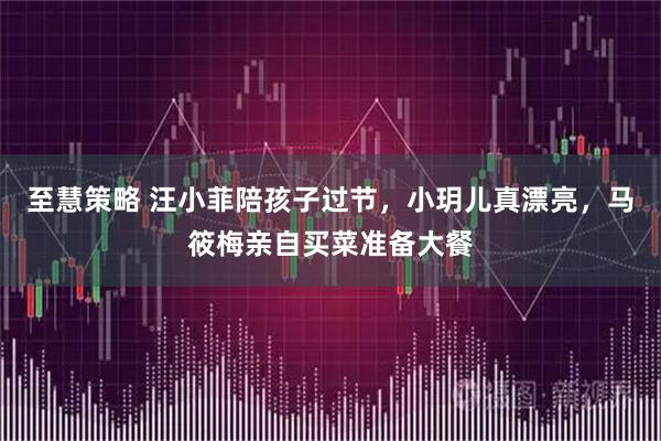 至慧策略 汪小菲陪孩子过节，小玥儿真漂亮，马筱梅亲自买菜准备大餐
