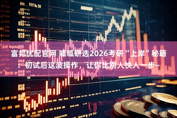 富邦优配官网 呱呱研选2026考研“上岸”秘籍：初试后这波操作，让你比别人快人一步~