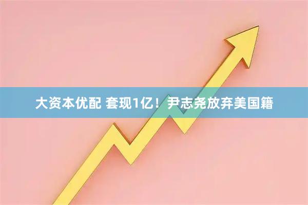 大资本优配 套现1亿！尹志尧放弃美国籍