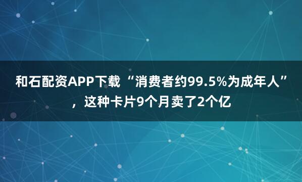 和石配资APP下载 “消费者约99.5%为成年人”，这种卡片9个月卖了2个亿