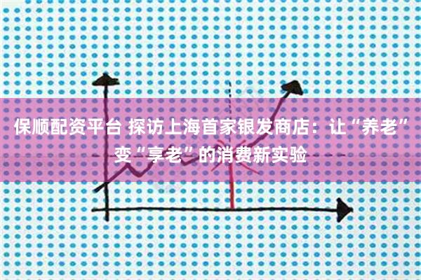 保顺配资平台 探访上海首家银发商店：让“养老”变“享老”的消费新实验