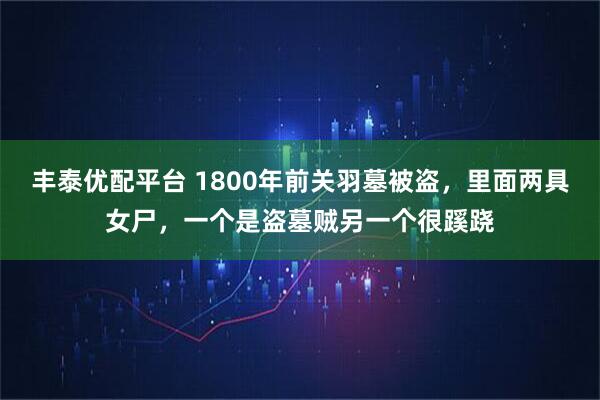 丰泰优配平台 1800年前关羽墓被盗，里面两具女尸，一个是盗墓贼另一个很蹊跷