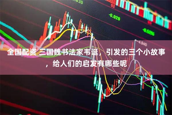 全国配资 三国魏书法家韦诞，引发的三个小故事，给人们的启发有哪些呢