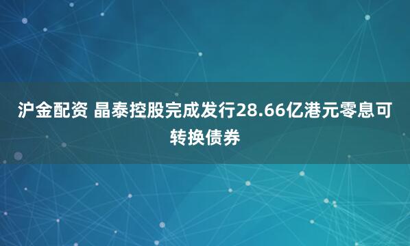 沪金配资 晶泰控股完成发行28.66亿港元零息可转换债券