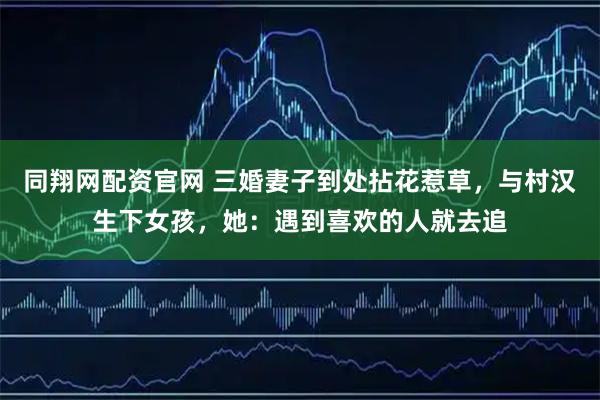 同翔网配资官网 三婚妻子到处拈花惹草，与村汉生下女孩，她：遇到喜欢的人就去追